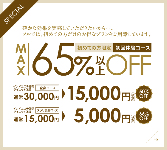 Special:確かな効果を実感していただきたいから...。アルでは初めての方だけのお得なプランをご用意しています。初めての方限定、初回コース：MAX65％以上OFF。インドエステ即効ダイエット体験、全身コース、50％OFF、通常30,000円が、15、000円（税別）。インドエステ即効ダイエット体験、スラリ美脚コース、66％OFF、通常15,000円が、5000円（税別）。